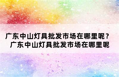 广东中山灯具批发市场在哪里呢？ 广东中山灯具批发市场在哪里呢